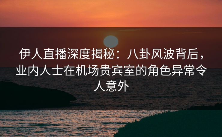 伊人直播深度揭秘：八卦风波背后，业内人士在机场贵宾室的角色异常令人意外
