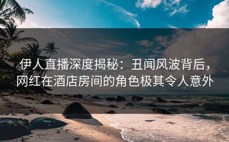伊人直播深度揭秘：丑闻风波背后，网红在酒店房间的角色极其令人意外