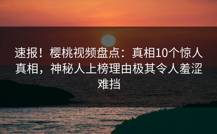 速报！樱桃视频盘点：真相10个惊人真相，神秘人上榜理由极其令人羞涩难挡