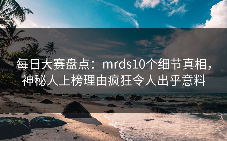 每日大赛盘点：mrds10个细节真相，神秘人上榜理由疯狂令人出乎意料