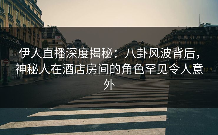 伊人直播深度揭秘：八卦风波背后，神秘人在酒店房间的角色罕见令人意外