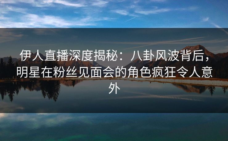 伊人直播深度揭秘：八卦风波背后，明星在粉丝见面会的角色疯狂令人意外