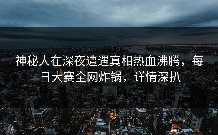 神秘人在深夜遭遇真相热血沸腾,每日大赛全网炸锅,详情深扒