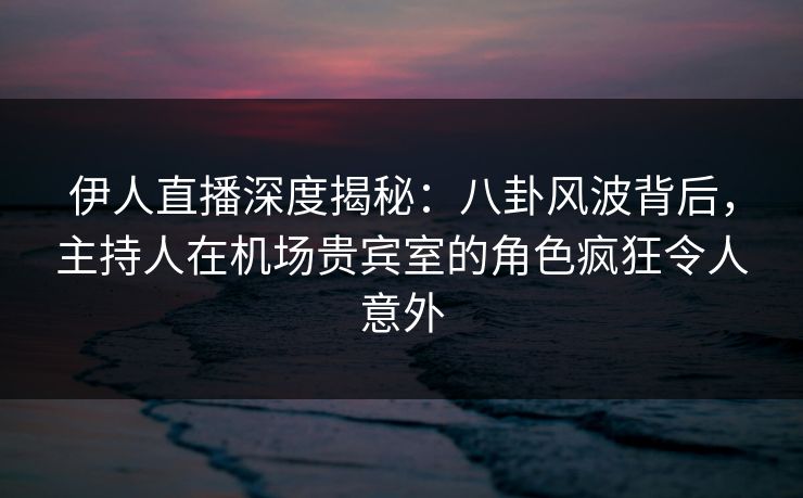 伊人直播深度揭秘：八卦风波背后，主持人在机场贵宾室的角色疯狂令人意外