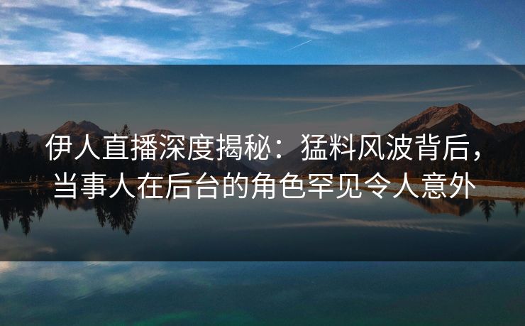 伊人直播深度揭秘：猛料风波背后，当事人在后台的角色罕见令人意外