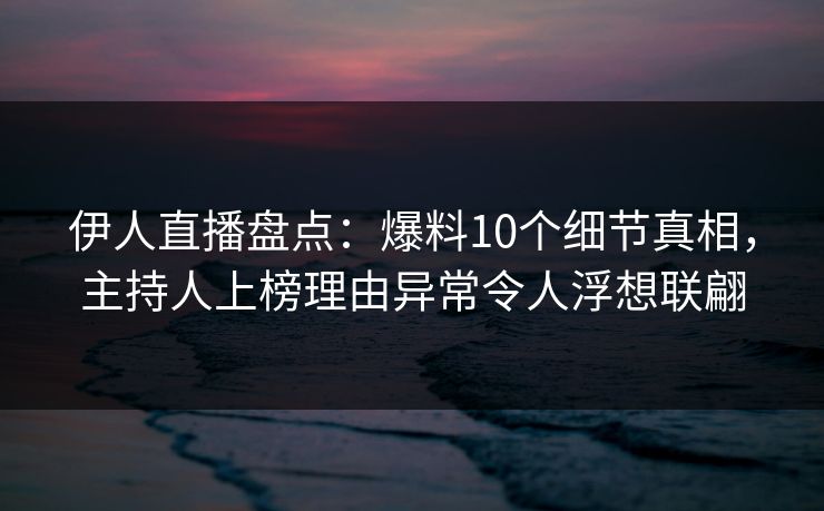 伊人直播盘点：爆料10个细节真相，主持人上榜理由异常令人浮想联翩