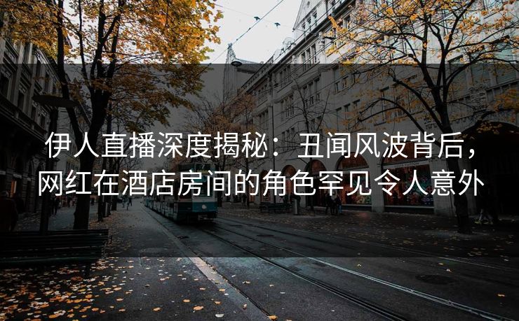 伊人直播深度揭秘：丑闻风波背后，网红在酒店房间的角色罕见令人意外