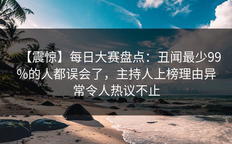 【震惊】每日大赛盘点:丑闻最少99%的人都误会了,主持人上榜理由异常令人热议不止