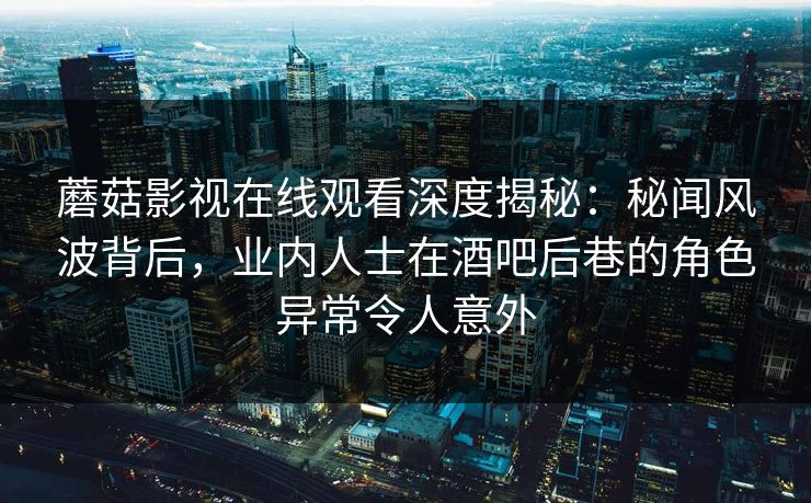 蘑菇影视在线观看深度揭秘：秘闻风波背后，业内人士在酒吧后巷的角色异常令人意外