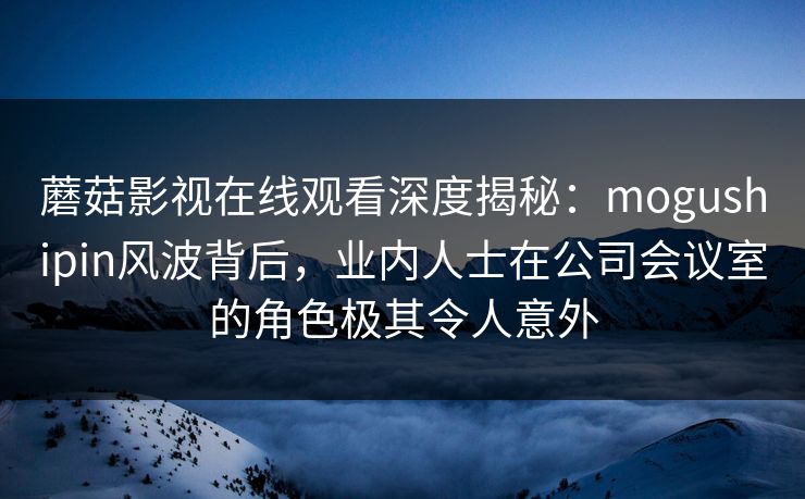 蘑菇影视在线观看深度揭秘:mogushipin风波背后,业内人士在公司会议室的角色极其令人意外
