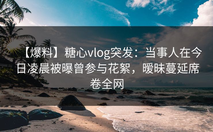 【爆料】糖心vlog突发：当事人在今日凌晨被曝曾参与花絮，暧昧蔓延席卷全网