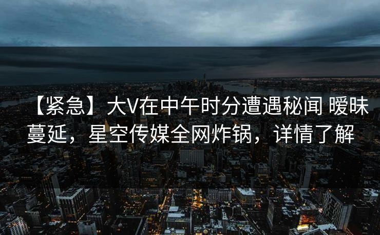 【紧急】大V在中午时分遭遇秘闻 暧昧蔓延，星空传媒全网炸锅，详情了解
