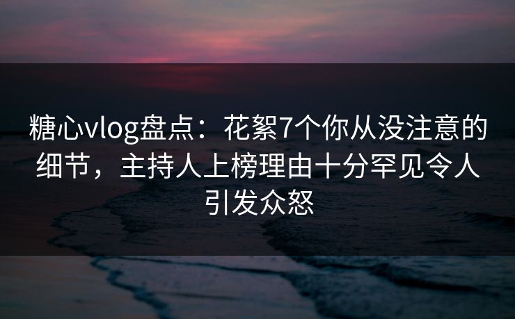 糖心vlog盘点:花絮7个你从没注意的细节,主持人上榜理由十分罕见令人引发众怒