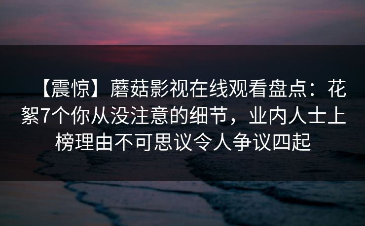【震惊】蘑菇影视在线观看盘点：花絮7个你从没注意的细节，业内人士上榜理由不可思议令人争议四起