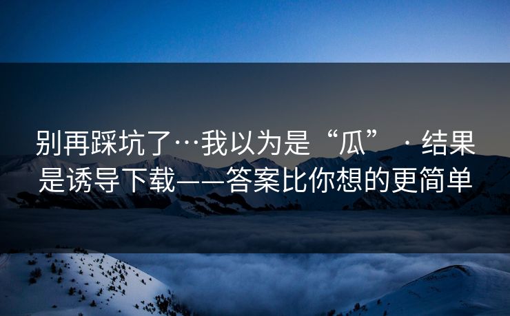 别再踩坑了…我以为是“瓜” · 结果是诱导下载——答案比你想的更简单