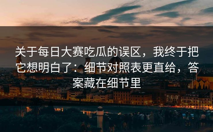 关于每日大赛吃瓜的误区，我终于把它想明白了：细节对照表更直给，答案藏在细节里