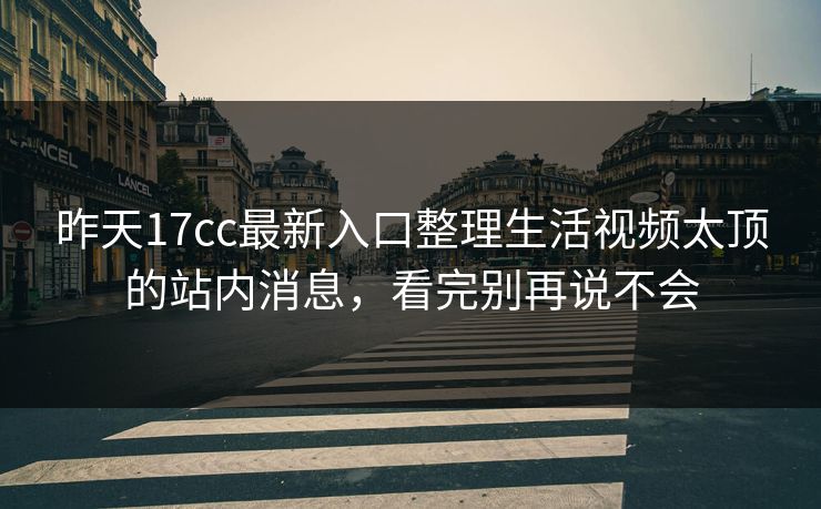 昨天17cc最新入口整理生活视频太顶的站内消息，看完别再说不会