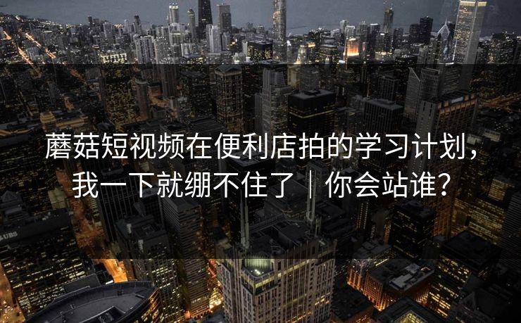 蘑菇短视频在便利店拍的学习计划，我一下就绷不住了｜你会站谁？