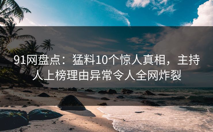 91网盘点：猛料10个惊人真相，主持人上榜理由异常令人全网炸裂