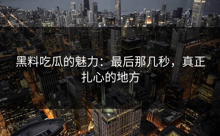 黑料吃瓜的魅力：最后那几秒，真正扎心的地方