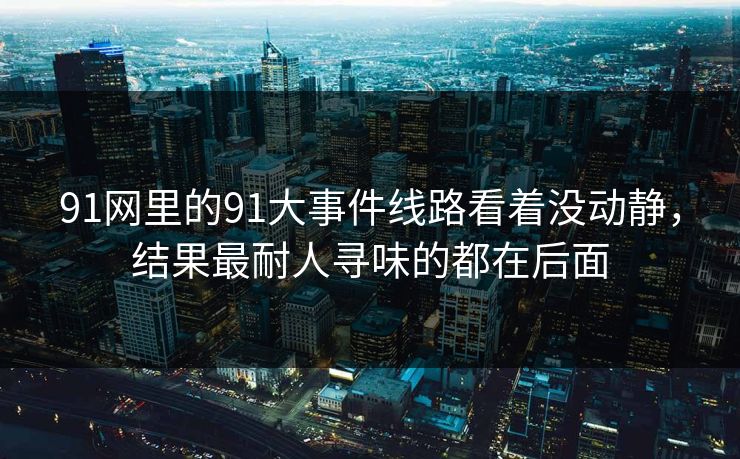 91网里的91大事件线路看着没动静，结果最耐人寻味的都在后面