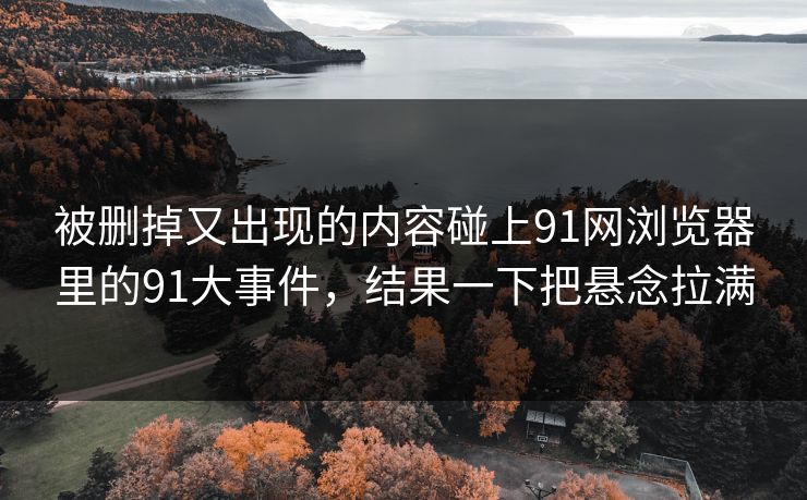 被删掉又出现的内容碰上91网浏览器里的91大事件，结果一下把悬念拉满
