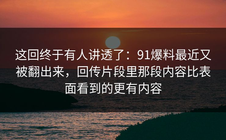 这回终于有人讲透了：91爆料最近又被翻出来，回传片段里那段内容比表面看到的更有内容